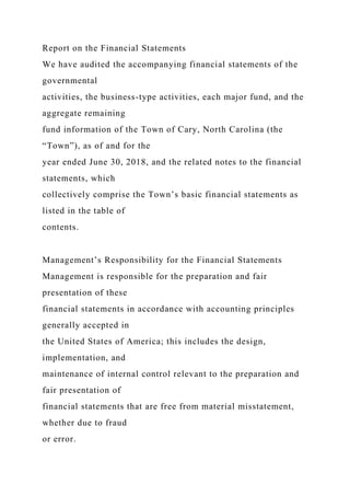 Report on the Financial Statements
We have audited the accompanying financial statements of the
governmental
activities, the business-type activities, each major fund, and the
aggregate remaining
fund information of the Town of Cary, North Carolina (the
“Town”), as of and for the
year ended June 30, 2018, and the related notes to the financial
statements, which
collectively comprise the Town’s basic financial statements as
listed in the table of
contents.
Management’s Responsibility for the Financial Statements
Management is responsible for the preparation and fair
presentation of these
financial statements in accordance with accounting principles
generally accepted in
the United States of America; this includes the design,
implementation, and
maintenance of internal control relevant to the preparation and
fair presentation of
financial statements that are free from material misstatement,
whether due to fraud
or error.
 