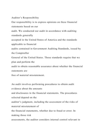 Auditor’s Responsibility
Our responsibility is to express opinions on these financial
statements based on our
audit. We conducted our audit in accordance with auditing
standards generally
accepted in the United States of America and the standards
applicable to financial
audits contained in Government Auditing Standards, issued by
the Comptroller
General of the United States. Those standards require that we
plan and perform the
audit to obtain reasonable assurance about whether the financial
statements are
free of material misstatement.
An audit involves performing procedures to obtain audit
evidence about the amounts
and disclosures in the financial statements. The procedures
selected depend on the
auditor’s judgment, including the assessment of the risks of
material misstatement of
the financial statements, whether due to fraud or error. In
making those risk
assessments, the auditor considers internal control relevant to
 