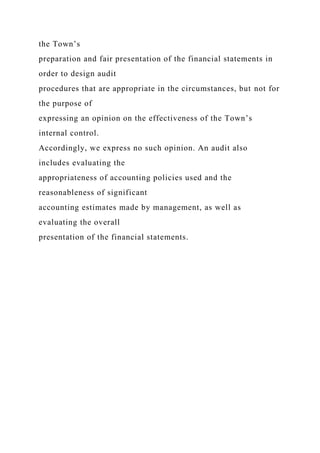 the Town’s
preparation and fair presentation of the financial statements in
order to design audit
procedures that are appropriate in the circumstances, but not for
the purpose of
expressing an opinion on the effectiveness of the Town’s
internal control.
Accordingly, we express no such opinion. An audit also
includes evaluating the
appropriateness of accounting policies used and the
reasonableness of significant
accounting estimates made by management, as well as
evaluating the overall
presentation of the financial statements.
 