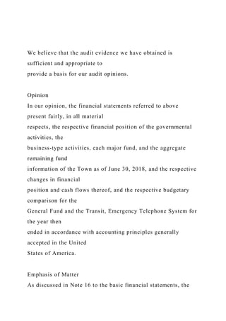 We believe that the audit evidence we have obtained is
sufficient and appropriate to
provide a basis for our audit opinions.
Opinion
In our opinion, the financial statements referred to above
present fairly, in all material
respects, the respective financial position of the governmental
activities, the
business-type activities, each major fund, and the aggregate
remaining fund
information of the Town as of June 30, 2018, and the respective
changes in financial
position and cash flows thereof, and the respective budgetary
comparison for the
General Fund and the Transit, Emergency Telephone System for
the year then
ended in accordance with accounting principles generally
accepted in the United
States of America.
Emphasis of Matter
As discussed in Note 16 to the basic financial statements, the
 