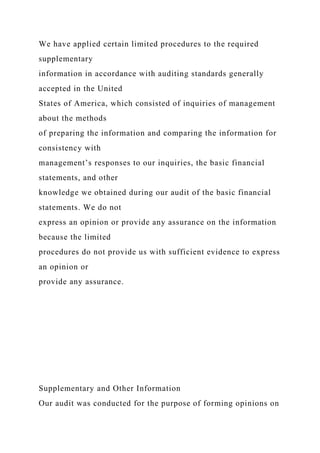 We have applied certain limited procedures to the required
supplementary
information in accordance with auditing standards generally
accepted in the United
States of America, which consisted of inquiries of management
about the methods
of preparing the information and comparing the information for
consistency with
management’s responses to our inquiries, the basic financial
statements, and other
knowledge we obtained during our audit of the basic financial
statements. We do not
express an opinion or provide any assurance on the information
because the limited
procedures do not provide us with sufficient evidence to express
an opinion or
provide any assurance.
Supplementary and Other Information
Our audit was conducted for the purpose of forming opinions on
 