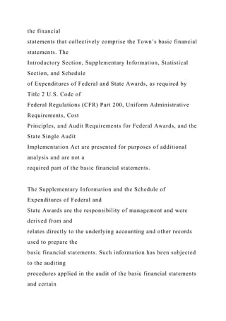 the financial
statements that collectively comprise the Town’s basic financial
statements. The
Introductory Section, Supplementary Information, Statistical
Section, and Schedule
of Expenditures of Federal and State Awards, as required by
Title 2 U.S. Code of
Federal Regulations (CFR) Part 200, Uniform Administrative
Requirements, Cost
Principles, and Audit Requirements for Federal Awards, and the
State Single Audit
Implementation Act are presented for purposes of additional
analysis and are not a
required part of the basic financial statements.
The Supplementary Information and the Schedule of
Expenditures of Federal and
State Awards are the responsibility of management and were
derived from and
relates directly to the underlying accounting and other records
used to prepare the
basic financial statements. Such information has been subjected
to the auditing
procedures applied in the audit of the basic financial statements
and certain
 