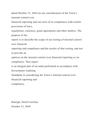 dated October 31, 2018 on our consideration of the Town’s
internal control over
financial reporting and our tests of its compliance with certain
provisions of laws,
regulations, contracts, grant agreements and other matters. The
purpose of the
report is to describe the scope of our testing of internal control
over financial
reporting and compliance and the results of that testing, and not
to provide an
opinion on the internal control over financial reporting or on
compliance. That report
is an integral part of an audit performed in accordance with
Government Auditing
Standards in considering the Town’s internal control over
financial reporting and
compliance.
Raleigh, North Carolina
October 31, 2018
 