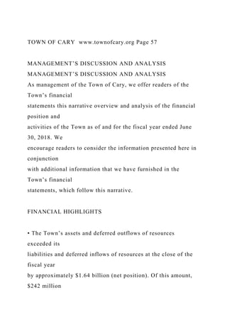 TOWN OF CARY www.townofcary.org Page 57
MANAGEMENT’S DISCUSSION AND ANALYSIS
MANAGEMENT’S DISCUSSION AND ANALYSIS
As management of the Town of Cary, we offer readers of the
Town’s financial
statements this narrative overview and analysis of the financial
position and
activities of the Town as of and for the fiscal year ended June
30, 2018. We
encourage readers to consider the information presented here in
conjunction
with additional information that we have furnished in the
Town’s financial
statements, which follow this narrative.
FINANCIAL HIGHLIGHTS
• The Town’s assets and deferred outflows of resources
exceeded its
liabilities and deferred inflows of resources at the close of the
fiscal year
by approximately $1.64 billion (net position). Of this amount,
$242 million
 
