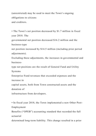 (unrestricted) may be used to meet the Town’s ongoing
obligations to citizens
and creditors.
• The Town’s net position decreased by $1.7 million in fiscal
year 2018. The
governmental net position decreased $16.2 million and the
business-type
net position increased by $14.5 million (including prior period
adjustments).
Excluding these adjustments, the increases in governmental and
business-
type net positions are the result of General Fund and Utility
Systems
Enterprise Fund revenues that exceeded expenses and the
increase in
capital assets, both from Town constructed assets and the
donation of
infrastructure from developers.
• In fiscal year 2018, the Town implemented a new Other Post-
Employment
Benefits (“OPEB”) accounting standard that recorded the full
actuarial
determined long-term liability. This change resulted in a prior
 
