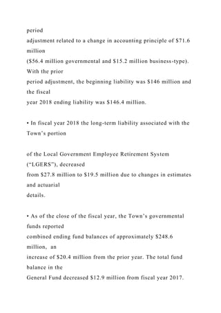 period
adjustment related to a change in accounting principle of $71.6
million
($56.4 million governmental and $15.2 million business-type).
With the prior
period adjustment, the beginning liability was $146 million and
the fiscal
year 2018 ending liability was $146.4 million.
• In fiscal year 2018 the long-term liability associated with the
Town’s portion
of the Local Government Employee Retirement System
(“LGERS”), decreased
from $27.8 million to $19.5 million due to changes in estimates
and actuarial
details.
• As of the close of the fiscal year, the Town’s governmental
funds reported
combined ending fund balances of approximately $248.6
million, an
increase of $20.4 million from the prior year. The total fund
balance in the
General Fund decreased $12.9 million from fiscal year 2017.
 