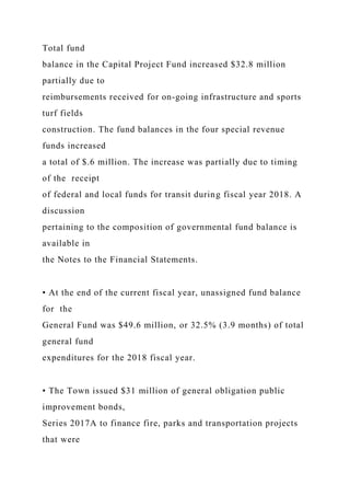 Total fund
balance in the Capital Project Fund increased $32.8 million
partially due to
reimbursements received for on-going infrastructure and sports
turf fields
construction. The fund balances in the four special revenue
funds increased
a total of $.6 million. The increase was partially due to timing
of the receipt
of federal and local funds for transit during fiscal year 2018. A
discussion
pertaining to the composition of governmental fund balance is
available in
the Notes to the Financial Statements.
• At the end of the current fiscal year, unassigned fund balance
for the
General Fund was $49.6 million, or 32.5% (3.9 months) of total
general fund
expenditures for the 2018 fiscal year.
• The Town issued $31 million of general obligation public
improvement bonds,
Series 2017A to finance fire, parks and transportation projects
that were
 