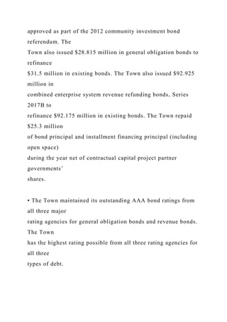 approved as part of the 2012 community investment bond
referendum. The
Town also issued $28.815 million in general obligation bonds to
refinance
$31.5 million in existing bonds. The Town also issued $92.925
million in
combined enterprise system revenue refunding bonds, Series
2017B to
refinance $92.175 million in existing bonds. The Town repaid
$25.3 million
of bond principal and installment financing principal (including
open space)
during the year net of contractual capital project partner
governments’
shares.
• The Town maintained its outstanding AAA bond ratings from
all three major
rating agencies for general obligation bonds and revenue bonds.
The Town
has the highest rating possible from all three rating agencies for
all three
types of debt.
 