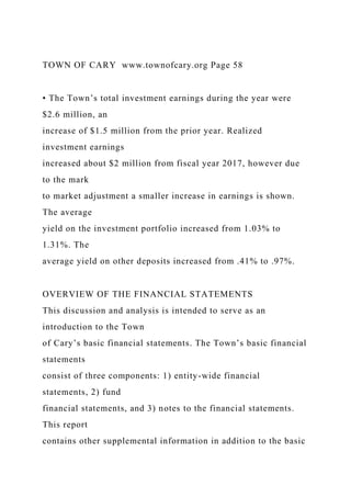 TOWN OF CARY www.townofcary.org Page 58
• The Town’s total investment earnings during the year were
$2.6 million, an
increase of $1.5 million from the prior year. Realized
investment earnings
increased about $2 million from fiscal year 2017, however due
to the mark
to market adjustment a smaller increase in earnings is shown.
The average
yield on the investment portfolio increased from 1.03% to
1.31%. The
average yield on other deposits increased from .41% to .97%.
OVERVIEW OF THE FINANCIAL STATEMENTS
This discussion and analysis is intended to serve as an
introduction to the Town
of Cary’s basic financial statements. The Town’s basic financial
statements
consist of three components: 1) entity-wide financial
statements, 2) fund
financial statements, and 3) notes to the financial statements.
This report
contains other supplemental information in addition to the basic
 