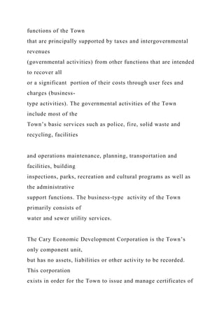 functions of the Town
that are principally supported by taxes and intergovernmental
revenues
(governmental activities) from other functions that are intended
to recover all
or a significant portion of their costs through user fees and
charges (business-
type activities). The governmental activities of the Town
include most of the
Town’s basic services such as police, fire, solid waste and
recycling, facilities
and operations maintenance, planning, transportation and
facilities, building
inspections, parks, recreation and cultural programs as well as
the administrative
support functions. The business-type activity of the Town
primarily consists of
water and sewer utility services.
The Cary Economic Development Corporation is the Town’s
only component unit,
but has no assets, liabilities or other activity to be recorded.
This corporation
exists in order for the Town to issue and manage certificates of
 