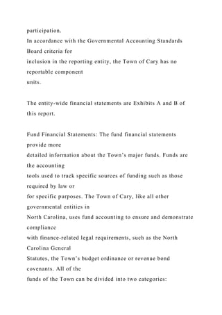 participation.
In accordance with the Governmental Accounting Standards
Board criteria for
inclusion in the reporting entity, the Town of Cary has no
reportable component
units.
The entity-wide financial statements are Exhibits A and B of
this report.
Fund Financial Statements: The fund financial statements
provide more
detailed information about the Town’s major funds. Funds are
the accounting
tools used to track specific sources of funding such as those
required by law or
for specific purposes. The Town of Cary, like all other
governmental entities in
North Carolina, uses fund accounting to ensure and demonstrate
compliance
with finance-related legal requirements, such as the North
Carolina General
Statutes, the Town’s budget ordinance or revenue bond
covenants. All of the
funds of the Town can be divided into two categories:
 