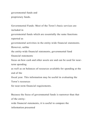 governmental funds and
proprietary funds.
Governmental Funds: Most of the Town’s basic services are
included in
governmental funds which are essentially the same functions
reported as
governmental activities in the entity-wide financial statements.
However, unlike
the entity-wide financial statements, governmental fund
financial statements
focus on how cash and other assets are and can be used for near-
term spending
as well as on balances of resources available for spending at the
end of the
fiscal year. This information may be useful in evaluating the
Town’s resources
for near-term financial requirements.
Because the focus of governmental funds is narrower than that
of the entity-
wide financial statements, it is useful to compare the
information presented
 