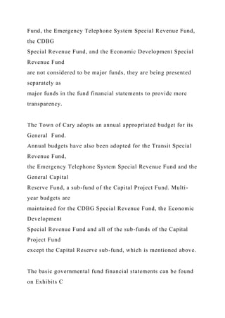 Fund, the Emergency Telephone System Special Revenue Fund,
the CDBG
Special Revenue Fund, and the Economic Development Special
Revenue Fund
are not considered to be major funds, they are being presented
separately as
major funds in the fund financial statements to provide more
transparency.
The Town of Cary adopts an annual appropriated budget for its
General Fund.
Annual budgets have also been adopted for the Transit Special
Revenue Fund,
the Emergency Telephone System Special Revenue Fund and the
General Capital
Reserve Fund, a sub-fund of the Capital Project Fund. Multi-
year budgets are
maintained for the CDBG Special Revenue Fund, the Economic
Development
Special Revenue Fund and all of the sub-funds of the Capital
Project Fund
except the Capital Reserve sub-fund, which is mentioned above.
The basic governmental fund financial statements can be found
on Exhibits C
 