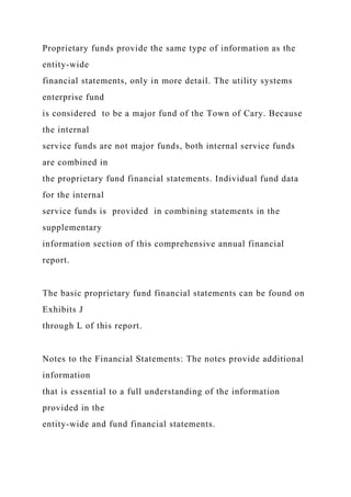 Proprietary funds provide the same type of information as the
entity-wide
financial statements, only in more detail. The utility systems
enterprise fund
is considered to be a major fund of the Town of Cary. Because
the internal
service funds are not major funds, both internal service funds
are combined in
the proprietary fund financial statements. Individual fund data
for the internal
service funds is provided in combining statements in the
supplementary
information section of this comprehensive annual financial
report.
The basic proprietary fund financial statements can be found on
Exhibits J
through L of this report.
Notes to the Financial Statements: The notes provide additional
information
that is essential to a full understanding of the information
provided in the
entity-wide and fund financial statements.
 