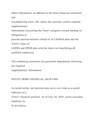 Other Information: In addition to the basic financial statements
and
accompanying notes, this report also presents certain required
supplementary
information concerning the Town’s progress toward funding its
obligations to
provide pension benefits related to its LEOSSA plan and the
Town’s share of
LGERS and OPEB plan with the latter two benefitting all
qualified employees.
The combining statements are presented immediately following
the required
supplementary information.
ENTITY-WIDE FINANCIAL ANALYSIS
As noted earlier, net position may serve over time as a useful
indicator of a
Town’s financial position. As of June 30, 2018, assets exceeded
liabilities by
$1.64 billion.
 
