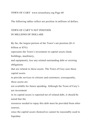 TOWN OF CARY www.townofcary.org Page 60
The following tables reflect net position in millions of dollars.
TOWN OF CARY’S NET POSITION
IN MILLIONS OF DOLLARS
By far, the largest portion of the Town’s net position ($1.4
billion or 83%)
represents the Town’s investment in capital assets (land,
buildings, machinery,
and equipment), less any related outstanding debt or existing
obligations
that are related to those assets. The Town of Cary uses these
capital assets
to provide services to citizens and customers; consequently,
these assets are
not available for future spending. Although the Town of Cary’s
net investment
in its capital assets is reported net of related debt, it should be
noted that the
resources needed to repay this debt must be provided from other
sources,
since the capital assets themselves cannot be reasonably used to
liquidate
 