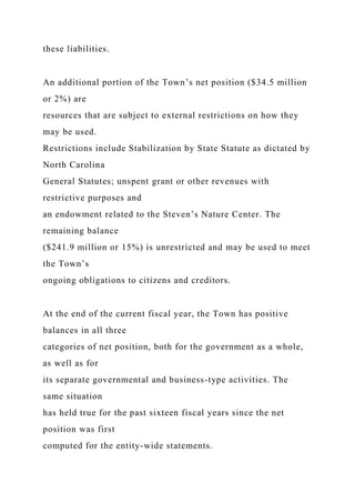 these liabilities.
An additional portion of the Town’s net position ($34.5 million
or 2%) are
resources that are subject to external restrictions on how they
may be used.
Restrictions include Stabilization by State Statute as dictated by
North Carolina
General Statutes; unspent grant or other revenues with
restrictive purposes and
an endowment related to the Steven’s Nature Center. The
remaining balance
($241.9 million or 15%) is unrestricted and may be used to meet
the Town’s
ongoing obligations to citizens and creditors.
At the end of the current fiscal year, the Town has positive
balances in all three
categories of net position, both for the government as a whole,
as well as for
its separate governmental and business-type activities. The
same situation
has held true for the past sixteen fiscal years since the net
position was first
computed for the entity-wide statements.
 