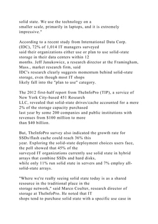 solid state. We use the technology on a
smaller scale, primarily in laptops, and it is extremely
impressive."
According to a recent study from International Data Corp.
(IDC), 72% of 1,014 IT managers surveyed
said their organizations either use or plan to use solid-state
storage in their data centers within 12
months. Jeff Janukowicz, a research director at the Framingham,
Mass., market research firm, said
IDC's research clearly suggests momentum behind solid-state
storage, even though most IT shops
likely fall into the "plan to use" category.
The 2012 first-half report from TheInfoPro (TIP), a service of
New York City-based 451 Research
LLC, revealed that solid-state drives/cache accounted for a mere
2% of the storage capacity purchased
last year by some 200 companies and public institutions with
revenues from $100 million to more
than $40 billion.
But, TheInfoPro survey also indicated the growth rate for
SSDs/flash cache could reach 36% this
year. Exploring the solid-state deployment choices users face,
the poll showed that 45% of the
surveyed IT organizations currently use solid state in hybrid
arrays that combine SSDs and hard disks,
while only 11% run solid state in servers and 7% employ all-
solid-state arrays.
"Where we're really seeing solid state today is as a shared
resource in the traditional place in the
storage network," said Marco Coulter, research director of
storage at TheInfoPro. He noted that IT
shops tend to purchase solid state with a specific use case in
 