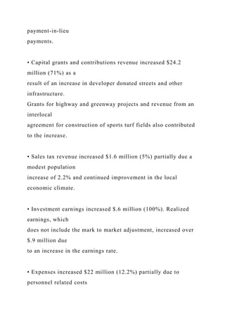 payment-in-lieu
payments.
• Capital grants and contributions revenue increased $24.2
million (71%) as a
result of an increase in developer donated streets and other
infrastructure.
Grants for highway and greenway projects and revenue from an
interlocal
agreement for construction of sports turf fields also contributed
to the increase.
• Sales tax revenue increased $1.6 million (5%) partially due a
modest population
increase of 2.2% and continued improvement in the local
economic climate.
• Investment earnings increased $.6 million (100%). Realized
earnings, which
does not include the mark to market adjustment, increased over
$.9 million due
to an increase in the earnings rate.
• Expenses increased $22 million (12.2%) partially due to
personnel related costs
 