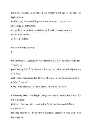 (salaries, benefits and other post-employment benefit expenses),
technology
initiatives, increased depreciation on capital assets and
increased construction
expenditures on transportation and parks, recreation and
cultural resources
capital projects.
www.townofcary.org
61
Governmental Activities: Governmental activities increased the
Town’s net
position by $40.2 million (excluding the prior period adjustment
of $56.4
million), accounting for 58% of the total growth in net position
of the Town of
Cary. Key elements of this increase are as follows:
• Property taxes, the largest single revenue source, increased by
$2.3 million
(2.6%). The tax rate remained at $.35 per hundred dollars
valuation of
taxable property. The revenue increase, therefore, was due to an
increase in
 