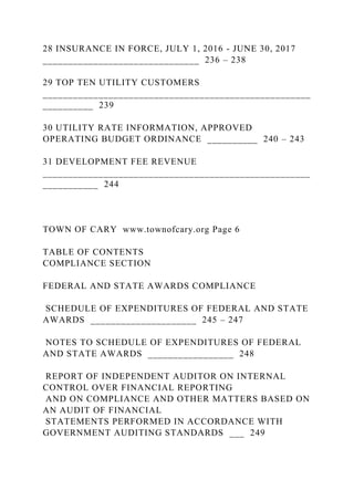 28 INSURANCE IN FORCE, JULY 1, 2016 - JUNE 30, 2017
_______________________________ 236 – 238
29 TOP TEN UTILITY CUSTOMERS
_____________________________________________________
__________ 239
30 UTILITY RATE INFORMATION, APPROVED
OPERATING BUDGET ORDINANCE __________ 240 – 243
31 DEVELOPMENT FEE REVENUE
_____________________________________________________
___________ 244
TOWN OF CARY www.townofcary.org Page 6
TABLE OF CONTENTS
COMPLIANCE SECTION
FEDERAL AND STATE AWARDS COMPLIANCE
SCHEDULE OF EXPENDITURES OF FEDERAL AND STATE
AWARDS _____________________ 245 – 247
NOTES TO SCHEDULE OF EXPENDITURES OF FEDERAL
AND STATE AWARDS _________________ 248
REPORT OF INDEPENDENT AUDITOR ON INTERNAL
CONTROL OVER FINANCIAL REPORTING
AND ON COMPLIANCE AND OTHER MATTERS BASED ON
AN AUDIT OF FINANCIAL
STATEMENTS PERFORMED IN ACCORDANCE WITH
GOVERNMENT AUDITING STANDARDS ___ 249
 