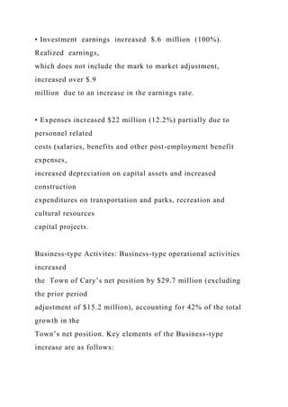 • Investment earnings increased $.6 million (100%).
Realized earnings,
which does not include the mark to market adjustment,
increased over $.9
million due to an increase in the earnings rate.
• Expenses increased $22 million (12.2%) partially due to
personnel related
costs (salaries, benefits and other post-employment benefit
expenses,
increased depreciation on capital assets and increased
construction
expenditures on transportation and parks, recreation and
cultural resources
capital projects.
Business-type Activites: Business-type operational activities
increased
the Town of Cary’s net position by $29.7 million (excluding
the prior period
adjustment of $15.2 million), accounting for 42% of the total
growth in the
Town’s net position. Key elements of the Business-type
increase are as follows:
 