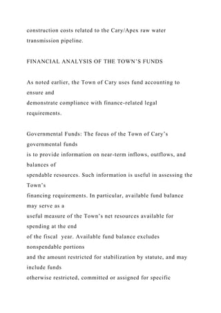 construction costs related to the Cary/Apex raw water
transmission pipeline.
FINANCIAL ANALYSIS OF THE TOWN’S FUNDS
As noted earlier, the Town of Cary uses fund accounting to
ensure and
demonstrate compliance with finance-related legal
requirements.
Governmental Funds: The focus of the Town of Cary’s
governmental funds
is to provide information on near-term inflows, outflows, and
balances of
spendable resources. Such information is useful in assessing the
Town’s
financing requirements. In particular, available fund balance
may serve as a
useful measure of the Town’s net resources available for
spending at the end
of the fiscal year. Available fund balance excludes
nonspendable portions
and the amount restricted for stabilization by statute, and may
include funds
otherwise restricted, committed or assigned for specific
 