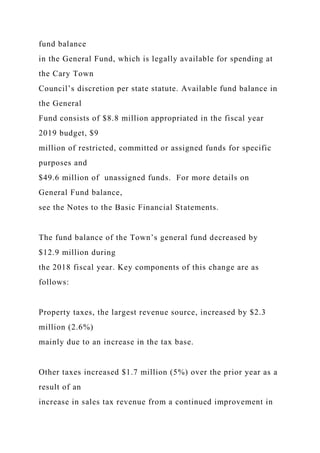 fund balance
in the General Fund, which is legally available for spending at
the Cary Town
Council’s discretion per state statute. Available fund balance in
the General
Fund consists of $8.8 million appropriated in the fiscal year
2019 budget, $9
million of restricted, committed or assigned funds for specific
purposes and
$49.6 million of unassigned funds. For more details on
General Fund balance,
see the Notes to the Basic Financial Statements.
The fund balance of the Town’s general fund decreased by
$12.9 million during
the 2018 fiscal year. Key components of this change are as
follows:
Property taxes, the largest revenue source, increased by $2.3
million (2.6%)
mainly due to an increase in the tax base.
Other taxes increased $1.7 million (5%) over the prior year as a
result of an
increase in sales tax revenue from a continued improvement in
 