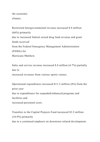 the economic
climate.
Restricted Intergovernmental revenue increased $.4 million
(66%) primarily
due to increased federal seized drug fund revenue and grant
funds received
from the Federal Emergency Management Administration
(FEMA) for
Hurricane Matthew.
Sales and service revenue increased $.8 million (4.7%) partially
due to
increased revenues from various sports venues.
Operational expenditures increased $11.2 million (8%) from the
prior year
due to expenditures for expanded/enhanced programs and
facilities and
increased personnel costs.
Transfers to the Capital Projects Fund increased $3.5 million
(16.9%) primarily
due to a continued emphasis on downtown related development.
 