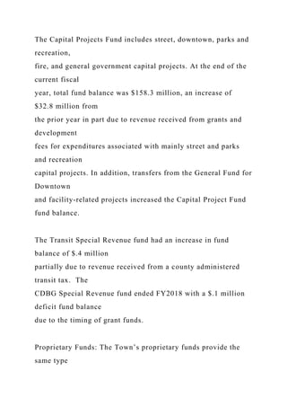 The Capital Projects Fund includes street, downtown, parks and
recreation,
fire, and general government capital projects. At the end of the
current fiscal
year, total fund balance was $158.3 million, an increase of
$32.8 million from
the prior year in part due to revenue received from grants and
development
fees for expenditures associated with mainly street and parks
and recreation
capital projects. In addition, transfers from the General Fund for
Downtown
and facility-related projects increased the Capital Project Fund
fund balance.
The Transit Special Revenue fund had an increase in fund
balance of $.4 million
partially due to revenue received from a county administered
transit tax. The
CDBG Special Revenue fund ended FY2018 with a $.1 million
deficit fund balance
due to the timing of grant funds.
Proprietary Funds: The Town’s proprietary funds provide the
same type
 