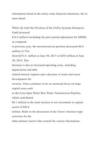 information found in the entity-wide financial statements, but in
more detail.
While the total Net Position of the Utility Systems Enterprise
Fund increased
$14.5 million (including the prior period adjustment for OPEB)
as compared
to previous year, the unrestricted net position decreased $6.8
million (2.7%),
from $251.8 million at June 30, 2017 to $245 million at June
30, 2018. This
decrease is due to increased operating costs, including
depreciation and debt
related interest expense and a decrease in water and sewer
development fee
revenue. There continues to be an increased focus on large
capital areas such
as the Cary/Apex Water Raw Water Transmission Pipeline,
which contributed
$9.1 million to the total increase in net investment in capital
assets of $20.6
million. Refer to the discussion of the Town’s business-type
activities for the
other primary factors that created the various fluctuations.
 