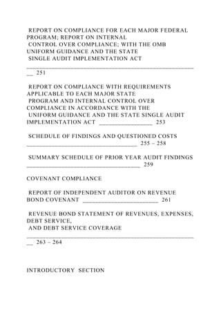REPORT ON COMPLIANCE FOR EACH MAJOR FEDERAL
PROGRAM; REPORT ON INTERNAL
CONTROL OVER COMPLIANCE; WITH THE OMB
UNIFORM GUIDANCE AND THE STATE
SINGLE AUDIT IMPLEMENTATION ACT
_____________________________________________________
__ 251
REPORT ON COMPLIANCE WITH REQUIREMENTS
APPLICABLE TO EACH MAJOR STATE
PROGRAM AND INTERNAL CONTROL OVER
COMPLIANCE IN ACCORDANCE WITH THE
UNIFORM GUIDANCE AND THE STATE SINGLE AUDIT
IMPLEMENTATION ACT _________________ 253
SCHEDULE OF FINDINGS AND QUESTIONED COSTS
___________________________________ 255 – 258
SUMMARY SCHEDULE OF PRIOR YEAR AUDIT FINDINGS
____________________________________ 259
COVENANT COMPLIANCE
REPORT OF INDEPENDENT AUDITOR ON REVENUE
BOND COVENANT ________________________ 261
REVENUE BOND STATEMENT OF REVENUES, EXPENSES,
DEBT SERVICE,
AND DEBT SERVICE COVERAGE
_____________________________________________________
__ 263 – 264
INTRODUCTORY SECTION
 