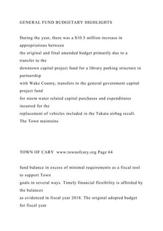 GENERAL FUND BUDGETARY HIGHLIGHTS
During the year, there was a $10.5 million increase in
appropriations between
the original and final amended budget primarily due to a
transfer to the
downtown capital project fund for a library parking structure in
partnership
with Wake County, transfers to the general government capital
project fund
for storm water related capital purchases and expenditures
incurred for the
replacement of vehicles included in the Takata airbag recall.
The Town maintains
TOWN OF CARY www.townofcary.org Page 64
fund balance in excess of minimal requirements as a fiscal tool
to support Town
goals in several ways. Timely financial flexibility is afforded by
the balances
as evidenced in fiscal year 2018. The original adopted budget
for fiscal year
 