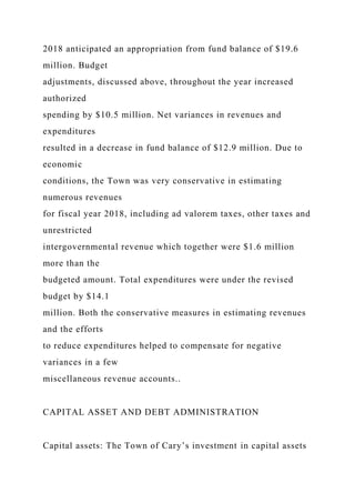 2018 anticipated an appropriation from fund balance of $19.6
million. Budget
adjustments, discussed above, throughout the year increased
authorized
spending by $10.5 million. Net variances in revenues and
expenditures
resulted in a decrease in fund balance of $12.9 million. Due to
economic
conditions, the Town was very conservative in estimating
numerous revenues
for fiscal year 2018, including ad valorem taxes, other taxes and
unrestricted
intergovernmental revenue which together were $1.6 million
more than the
budgeted amount. Total expenditures were under the revised
budget by $14.1
million. Both the conservative measures in estimating revenues
and the efforts
to reduce expenditures helped to compensate for negative
variances in a few
miscellaneous revenue accounts..
CAPITAL ASSET AND DEBT ADMINISTRATION
Capital assets: The Town of Cary’s investment in capital assets
 