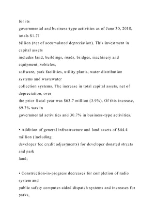for its
governmental and business-type activities as of June 30, 2018,
totals $1.71
billion (net of accumulated depreciation). This investment in
capital assets
includes land, buildings, roads, bridges, machinery and
equipment, vehicles,
software, park facilities, utility plants, water distribution
systems and wastewater
collection systems. The increase in total capital assets, net of
depreciation, over
the prior fiscal year was $63.7 million (3.9%). Of this increase,
69.3% was in
governmental activities and 30.7% in business-type activities.
• Addition of general infrastructure and land assets of $44.4
million (including
developer fee credit adjustments) for developer donated streets
and park
land;
• Construction-in-progress decreases for completion of radio
system and
public safety computer-aided dispatch systems and increases for
parks,
 