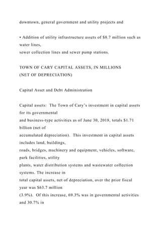 downtown, general government and utility projects and
• Addition of utility infrastructure assets of $8.7 million such as
water lines,
sewer collection lines and sewer pump stations.
TOWN OF CARY CAPITAL ASSETS, IN MILLIONS
(NET OF DEPRECIATION)
Capital Asset and Debt Administration
Capital assets: The Town of Cary’s investment in capital assets
for its governmental
and business-type activities as of June 30, 2018, totals $1.71
billion (net of
accumulated depreciation). This investment in capital assets
includes land, buildings,
roads, bridges, machinery and equipment, vehicles, software,
park facilities, utility
plants, water distribution systems and wastewater collection
systems. The increase in
total capital assets, net of depreciation, over the prior fiscal
year was $63.7 million
(3.9%). Of this increase, 69.3% was in governmental activities
and 30.7% in
 