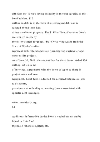 although the Town’s taxing authority is the true security to the
bond holders. $12
million in debt is in the form of asset backed debt and is
secured by the town hall
campus and other property. The $188 million of revenue bonds
are secured solely by
the utility system revenues. State Revolving Loans from the
State of North Carolina
represent both federal and state financing for wastewater and
water utility projects.
As of June 30, 2018, the amount due for these loans totaled $34
million, which is net
of interlocal agreements with the Town of Apex to share in
project costs and loan
repayment. Total debt is adjusted for deferred balances related
to discounts,
premiums and refunding accounting losses associated with
specific debt issuances.
www.townofcary.org
64
Additional information on the Town’s capital assets can be
found in Note 6 of
the Basic Financial Statements.
 