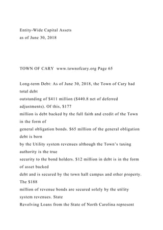 Entity-Wide Capital Assets
as of June 30, 2018
TOWN OF CARY www.townofcary.org Page 65
Long-term Debt: As of June 30, 2018, the Town of Cary had
total debt
outstanding of $411 million ($440.8 net of deferred
adjustments). Of this, $177
million is debt backed by the full faith and credit of the Town
in the form of
general obligation bonds. $65 million of the general obligation
debt is born
by the Utility system revenues although the Town’s taxing
authority is the true
security to the bond holders. $12 million in debt is in the form
of asset backed
debt and is secured by the town hall campus and other property.
The $188
million of revenue bonds are secured solely by the utility
system revenues. State
Revolving Loans from the State of North Carolina represent
 