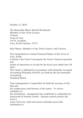 October 31, 2018
The Honorable Mayor Harold Weinbrecht
Members of the Town Council
Citizens
Town of Cary
316 N. Academy
Cary, North Carolina 27513
Dear Mayor, Members of the Town Council, and Citizens:
The Comprehensive Annual Financial Report of the Town of
Cary, North
Carolina (“the Town”) documents the Town’s financial position
and
results of operations as of and for the fiscal year ended June 30,
2018.
This report is published in accordance with Generally Accepted
Accounting Principles (GAAP), set forth by the Governmental
Accounting
Standards Board.
Town management is responsible for both the accuracy of the
data and
the completeness and fairness of the report. To ensure
reliability of
the information, management has established a comprehensive
framework of internal control. Internal controls protect the
Town’s
assets from loss, theft and misuse and help ensure that
information is
 