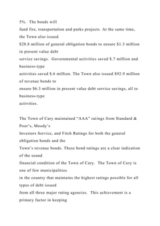 5%. The bonds will
fund fire, transportation and parks projects. At the same time,
the Town also issued
$28.8 million of general obligation bonds to ensure $1.3 million
in present value debt
service savings. Governmental activities saved $.7 million and
business-type
activities saved $.6 million. The Town also issued $92.9 million
of revenue bonds to
ensure $6.3 million in present value debt service savings, all to
business-type
activities.
The Town of Cary maintained “AAA” ratings from Standard &
Poor’s, Moody’s
Investors Service, and Fitch Ratings for both the general
obligation bonds and the
Town’s revenue bonds. These bond ratings are a clear indication
of the sound
financial condition of the Town of Cary. The Town of Cary is
one of few municipalities
in the country that maintains the highest ratings possible for all
types of debt issued
from all three major rating agencies. This achievement is a
primary factor in keeping
 