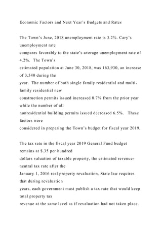 Economic Factors and Next Year’s Budgets and Rates
The Town’s June, 2018 unemployment rate is 3.2%. Cary’s
unemployment rate
compares favorably to the state’s average unemployment rate of
4.2%. The Town’s
estimated population at June 30, 2018, was 163,930, an increase
of 3,540 during the
year. The number of both single family residential and multi-
family residential new
construction permits issued increased 0.7% from the prior year
while the number of all
nonresidential building permits issued decreased 6.5%. These
factors were
considered in preparing the Town’s budget for fiscal year 2019.
The tax rate in the fiscal year 2019 General Fund budget
remains at $.35 per hundred
dollars valuation of taxable property, the estimated revenue-
neutral tax rate after the
January 1, 2016 real property revaluation. State law requires
that during revaluation
years, each government must publish a tax rate that would keep
total property tax
revenue at the same level as if revaluation had not taken place.
 