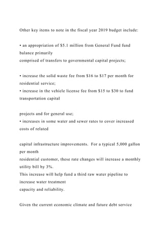 Other key items to note in the fiscal year 2019 budget include:
• an appropriation of $5.1 million from General Fund fund
balance primarily
comprised of transfers to governmental capital projects;
• increase the solid waste fee from $16 to $17 per month for
residential service;
• increase in the vehicle license fee from $15 to $30 to fund
transportation capital
projects and for general use;
• increases in some water and sewer rates to cover increased
costs of related
capital infrastructure improvements. For a typical 5,000 gallon
per month
residential customer, these rate changes will increase a monthly
utility bill by 3%.
This increase will help fund a third raw water pipeline to
increase water treatment
capacity and reliability.
Given the current economic climate and future debt service
 