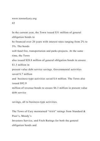 www.townofcary.org
65
In the current year, the Town issued $31 million of general
obligation bonds to
be financed over 20 years with interest rates ranging from 2% to
5%. The bonds
will fund fire, transportation and parks projects. At the same
time, the Town
also issued $28.8 million of general obligation bonds to ensure
$1.3 million in
present value debt service savings. Governmental activities
saved $.7 million
and business-type activities saved $.6 million. The Town also
issued $92.9
million of revenue bonds to ensure $6.3 million in present value
debt service
savings, all to business-type activities.
The Town of Cary maintained “AAA” ratings from Standard &
Poor’s, Moody’s
Investors Service, and Fitch Ratings for both the general
obligation bonds and
 