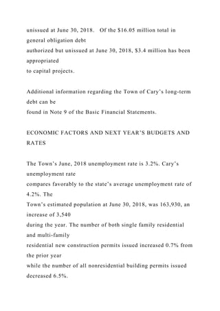unissued at June 30, 2018. Of the $16.05 million total in
general obligation debt
authorized but unissued at June 30, 2018, $3.4 million has been
appropriated
to capital projects.
Additional information regarding the Town of Cary’s long-term
debt can be
found in Note 9 of the Basic Financial Statements.
ECONOMIC FACTORS AND NEXT YEAR’S BUDGETS AND
RATES
The Town’s June, 2018 unemployment rate is 3.2%. Cary’s
unemployment rate
compares favorably to the state’s average unemployment rate of
4.2%. The
Town’s estimated population at June 30, 2018, was 163,930, an
increase of 3,540
during the year. The number of both single family residential
and multi-family
residential new construction permits issued increased 0.7% from
the prior year
while the number of all nonresidential building permits issued
decreased 6.5%.
 
