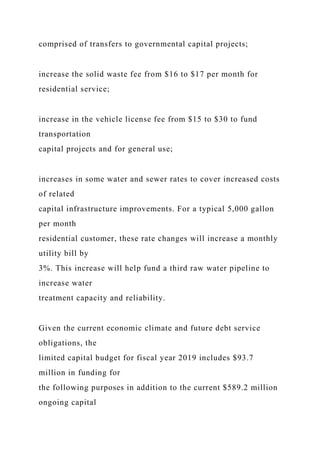 comprised of transfers to governmental capital projects;
increase the solid waste fee from $16 to $17 per month for
residential service;
increase in the vehicle license fee from $15 to $30 to fund
transportation
capital projects and for general use;
increases in some water and sewer rates to cover increased costs
of related
capital infrastructure improvements. For a typical 5,000 gallon
per month
residential customer, these rate changes will increase a monthly
utility bill by
3%. This increase will help fund a third raw water pipeline to
increase water
treatment capacity and reliability.
Given the current economic climate and future debt service
obligations, the
limited capital budget for fiscal year 2019 includes $93.7
million in funding for
the following purposes in addition to the current $589.2 million
ongoing capital
 