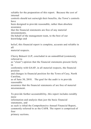 reliable for the preparation of this report. Because the cost of
internal
controls should not outweigh their benefits, the Town’s controls
have
been designed to provide reasonable, rather than absolute
assurance
that the financial statements are free of any material
misstatements.
On behalf of the management team, to the best of our
knowledge and
belief, this financial report is complete, accurate and reliable in
all
material respects.
Cherry Bekaert LLP, concluded in an unmodified (commonly
referred to
as “clean”) opinion that the financial statements present fairly
in
conformity with GAAP, in all material respects, the financial
position
and changes in financial position for the Town of Cary, North
Carolina,
as of June 30, 2018. The goal for the audit is to provide
reasonable
assurance that the financial statements of are free of material
misstatement.
To provide further accountability, this report includes notably
more
information and analysis than just the basic financial
statements, and
as such is titled the Comprehensive Annual Financial Report,
commonly referred to as the CAFR. The report is comprised of
four
primary sections.
 