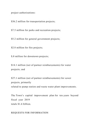 project authorizations:
$36.2 million for transportation projects;
$7.5 million for parks and recreation projects;
$5.2 million for general government projects;
$2.8 million for fire projects;
$.8 million for downtown projects;
$14.1 million (net of partner reimbursements) for water
projects; and
$27.1 million (net of partner reimbursements) for sewer
projects, primarily
related to pump station and waste water plant improvements.
The Town’s capital improvement plan for ten years beyond
fiscal year 2019
totals $1.6 billion.
REQUESTS FOR INFORMATION
 