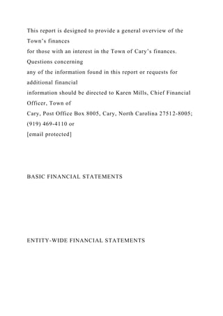 This report is designed to provide a general overview of the
Town’s finances
for those with an interest in the Town of Cary’s finances.
Questions concerning
any of the information found in this report or requests for
additional financial
information should be directed to Karen Mills, Chief Financial
Officer, Town of
Cary, Post Office Box 8005, Cary, North Carolina 27512-8005;
(919) 469-4110 or
[email protected]
BASIC FINANCIAL STATEMENTS
ENTITY-WIDE FINANCIAL STATEMENTS
 
