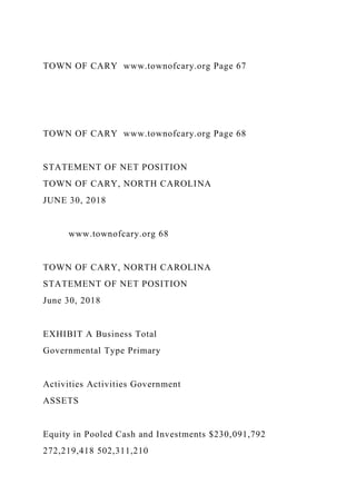 TOWN OF CARY www.townofcary.org Page 67
TOWN OF CARY www.townofcary.org Page 68
STATEMENT OF NET POSITION
TOWN OF CARY, NORTH CAROLINA
JUNE 30, 2018
www.townofcary.org 68
TOWN OF CARY, NORTH CAROLINA
STATEMENT OF NET POSITION
June 30, 2018
EXHIBIT A Business Total
Governmental Type Primary
Activities Activities Government
ASSETS
Equity in Pooled Cash and Investments $230,091,792
272,219,418 502,311,210
 