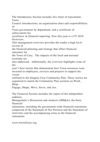 The Introductory Section includes this letter of transmittal,
Town
Council introductions, an organization chart and responsibilities
of
Town government by department, and a certificate of
achievement for
excellence in financial reporting. New this year is a FY 2018
Overview.
This management overview provides the reader a high level
review of
the financial planning and strategy that affect financial
outcomes for
the Town of Cary. The impacts of the local and national
economy are
also addressed. Additionally, the overview highlights some of
the
year’s best stories that demonstrate how Town resources were
invested in employees, services and projects to support the
vision
outlined in the Imagine Cary Community Plan. These stories are
organized to match the Community Plan sections on Work,
Shop,
Engage, Shape, Move, Serve, and Act.
The Financial Section includes the report of the independent
auditors,
Management’s Discussion and Analysis (MD&A), the basic
financial
statements, including the government-wide financial statements
comprised of the Statement of Net Position and the Statement of
Activities and the accompanying notes to the financial
statements.
www.townofcary.org
 
